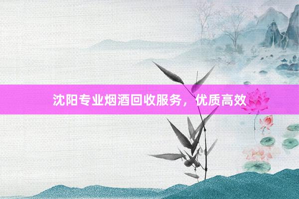 沈阳专业烟酒回收服务，优质高效